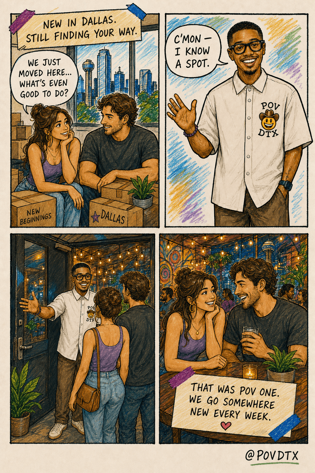 Page 1 of the POV DTX comic, hand-drawn field-journal style on cream paper, four panels. The story follows a couple who just moved to Dallas, welcomed by Russ. Panel 1: a beautiful young woman and her husband sit among moving boxes (labeled NEW BEGINNINGS and DALLAS) in their new apartment, Dallas skyline out the window; the woman says 'We just moved here... what's even good to do?'; caption 'NEW IN DALLAS. STILL FINDING YOUR WAY.' Panel 2: Russ — a young Black man with a fade, light goatee, black Meta/Ray-Ban glasses, warm open-mouth grin, confident masculine stance, in a white button-up with the POV cowboy-smiley DTX chest badge — waves the couple over; speech bubble 'C'MON — I KNOW A SPOT.' (no caption). Panel 3: Russ holds an unmarked door open and ushers the couple in with a confident open-arm gesture (string lights inside); no caption. Panel 4: the couple laughing at a table inside a vibrant hidden Dallas spot with string lights, drinks, plants, and people; taped caption 'THAT WAS POV ONE. WE GO SOMEWHERE NEW EVERY WEEK.' Signed @POVDTX.